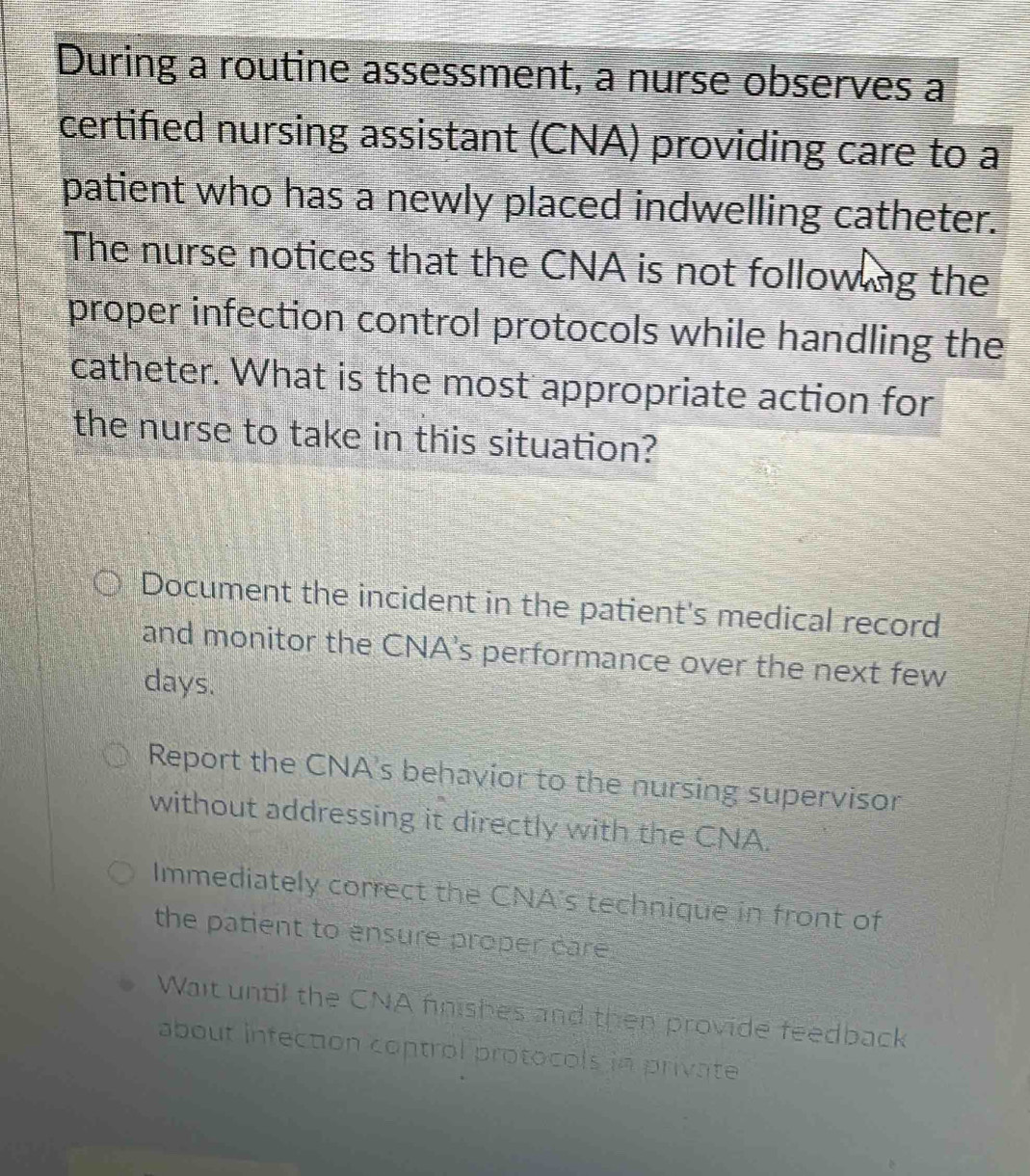 During a routine assessment, a nurse observes a
certified nursing assistant (CNA) providing care to a
patient who has a newly placed indwelling catheter.
The nurse notices that the CNA is not follow ng the
proper infection control protocols while handling the
catheter. What is the most appropriate action for
the nurse to take in this situation?
Document the incident in the patient's medical record
and monitor the CNA's performance over the next few
days.
Report the CNA's behavior to the nursing supervisor
without addressing it directly with the CNA.
Immediately correct the CNA's technique in front of
the patient to ensure proper care.
Wait until the CNA finishes and then provide feedback
about infection control protocols in private