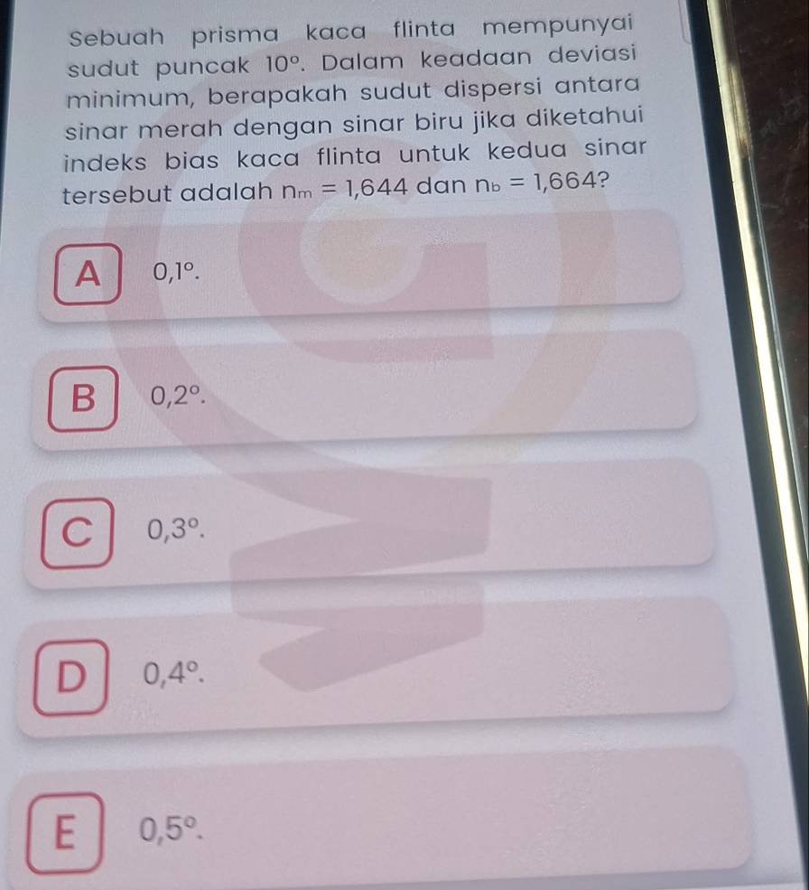 Sebuah prisma kaca flinta mempunyai
sudut puncak 10°. Dalam keadaan deviasi
minimum, berapakah sudut dispersi antara
sinar merah dengan sinar biru jika diketahui
indeks bias kaca flinta untuk kedua sinar .
tersebut adalah n_m=1,644 dan n_b=1,664 ?
A 0,1°.
B 0,2°.
C 0,3°.
D 0,4°.
E 0,5°.