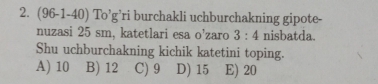 (96-1-40) To'g' ri burchakli uchburchakning gipote-
nuzasi 25 sm, katetlari esa O' zaro 3:4 nisbatda.
Shu uchburchakning kichik katetini toping.
A) 10 B) 12 C) 9 D) 15 E) 20