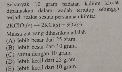 Sebanyak 10 gram padatan kalium klorat
dipanaskan dalam wadah tertutup sehingga
terjadi reaksi sesuai persamaan kimia:
2KClO_3(s)to 2KCl(s)+3O_2(g)
Massa zat yang dihasilkan adalah
(A) lebih besar dari 25 gram.
(B) lebih besar dari 10 gram.
(C) sama dengan 10 gram.
(D) lebih kecil dari 25 gram.
(E) lebih kecil dari 10 gram.