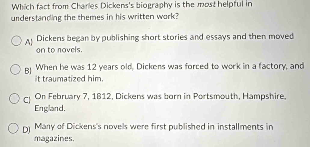 Which fact from Charles Dickens's biography is the most helpful in
understanding the themes in his written work?
A) Dickens began by publishing short stories and essays and then moved
on to novels.
g) When he was 12 years old, Dickens was forced to work in a factory, and
it traumatized him.
C) On February 7, 1812, Dickens was born in Portsmouth, Hampshire,
England.
D) Many of Dickens's novels were first published in installments in
magazines.