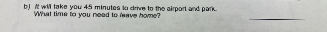 It will take you 45 minutes to drive to the airport and park. 
_ 
What time to you need to leave home?