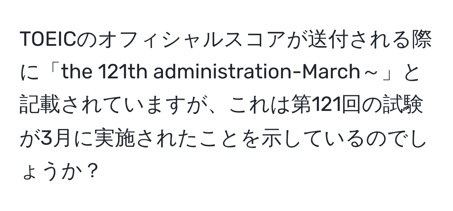 TOEICのオフィシャルスコアが送付される際に「the 121th administration-March～」と記載されていますが、これは第121回の試験が3月に実施されたことを示しているのでしょうか？