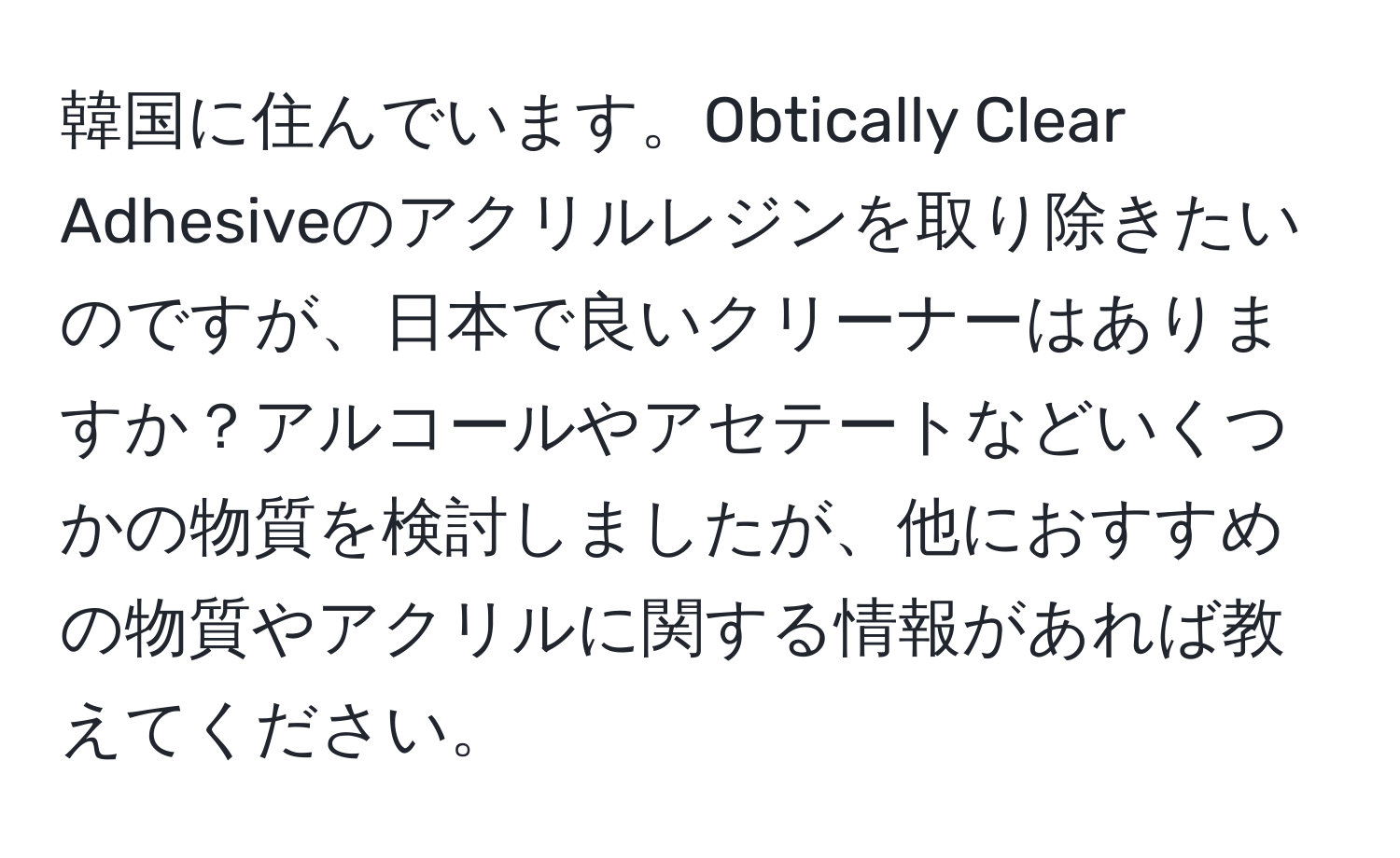 韓国に住んでいます。Obtically Clear Adhesiveのアクリルレジンを取り除きたいのですが、日本で良いクリーナーはありますか？アルコールやアセテートなどいくつかの物質を検討しましたが、他におすすめの物質やアクリルに関する情報があれば教えてください。