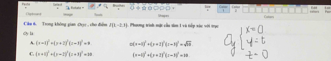 Paste Select Rotate 
Brushes Size Color Color Edit Edit
1 2 colors Pair
Clipboard Image Tools Shapes Colors
Câu 6. Trong không gian Oxy= , cho điểm I(1;-2;3). Phương trình mặt cầu tâm I và tiếp xúc với trục
Oy là:
A. (x-1)^2+(y+2)^2(z-3)^2=9. □ (x-1)^2+(y+2)^2(z-3)^2=sqrt(10).
C. (x+1)^2+(y-2)^2(z+3)^2=10. (x-1)^2+(y+2)^2(z-3)^2=10.