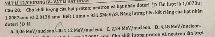 vật lí 12/chương Iv- vật lí hạt nhân
Câu 20. Cho khối lượng của hạt proton; neutron và hạt nhân doteri _1^(2D llần lượt là 1,0073u;
1,0087amu và 2,0136 amu. Biết 1amu=931,5MeV/c^2) *. Năng lượng liên kết riêng của hạt nhân
đoteri beginarrayr 2 1endarray D là
A. 3,06 MeV/nưcleon. B. 1,12 MeV /nucleon. C. 2,24 MeV /nucleon. D. 4,48 MeV/nucleon.
1.0001 amu. Cho khối lượng proton và neutron lần lượt