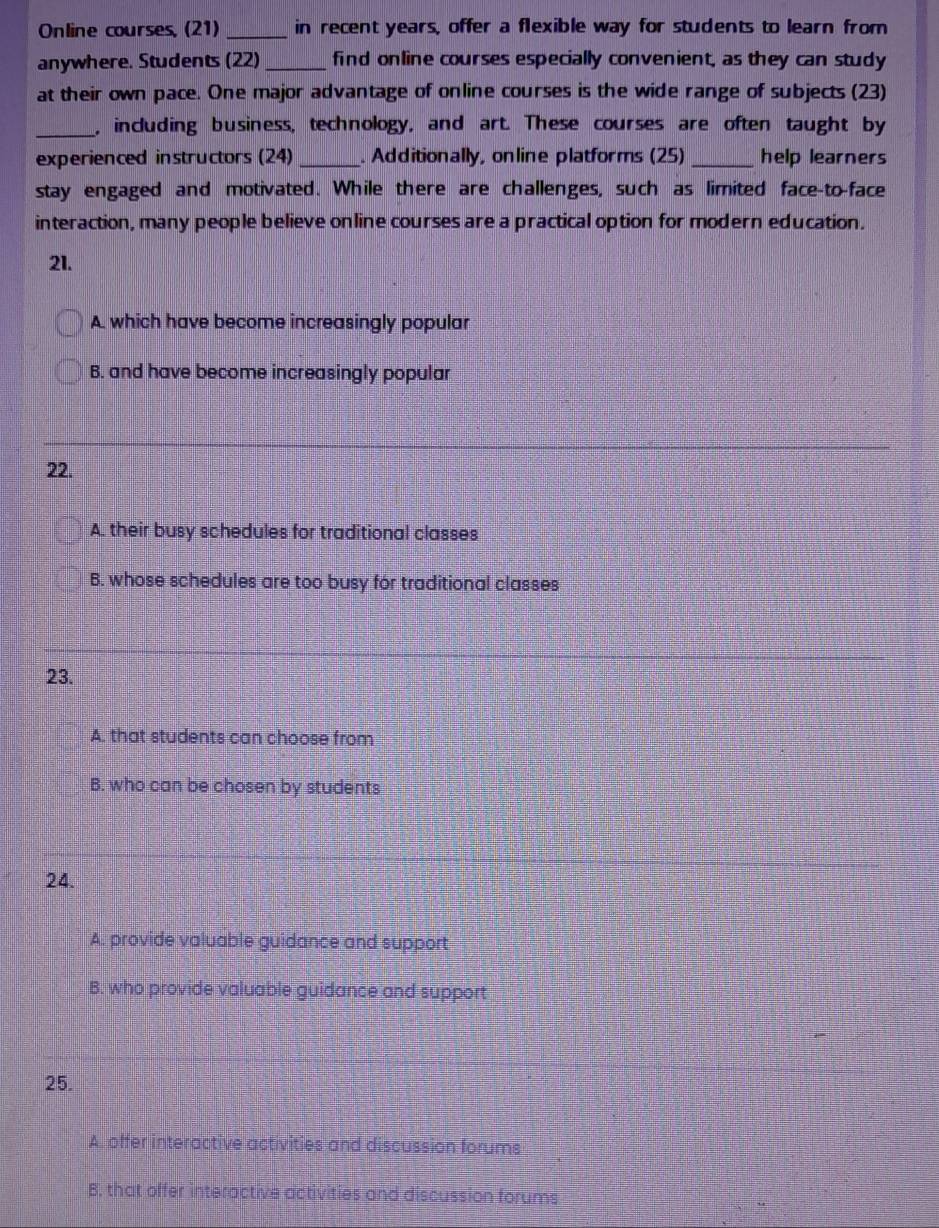 Online courses, (21) _in recent years, offer a flexible way for students to learn from
anywhere. Students (22) _find online courses especially convenient, as they can study
at their own pace. One major advantage of online courses is the wide range of subjects (23)
_, including business, technology, and art. These courses are often taught by
experienced instructors (24) _. Additionally, online platforms (25)_ help learners
stay engaged and motivated. While there are challenges, such as limited face-to-face
interaction, many people believe online courses are a practical option for modern education.
21.
A which have become increasingly popular
B. and have become increasingly popular
22.
A. their busy schedules for traditional classes
B. whose schedules are too busy for traditional classes
23.
A. that students can choose from
B. who can be chosen by students
24.
A. provide valuable guidance and support
B. who provide valuable guidance and support
25.
A. offer interactive activities and discussion forums
B, that offer interactive activities and discussion forums