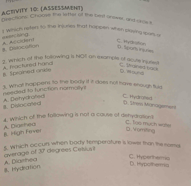 ACTIVITY 10: (ASSESSMENT)
Directions; Chaose the letter of the best answer, and circle it.
1 Which refers to the injuries that happen when playing sports or
exercising.
A. Accident
C. Hydration
B. Dislocation
D. Sports injuries
2. Which of the following is NOT an example of acute injuries?
A. Fractured hand
C. Strained back
B. Sprained ankle D. Wound
3. What happens to the body if it does not have enough fluid
needed to function normally?
A. Dehydrated C. Hydrated
B. Dislocated D. Stress Management
4. Which of the following is not a cause of dehydration?
A. Diarrhea
C. Too much water
B. High Fever
D. Vomiting
5. Which occurs when body temperature is lower than the normal
average of 37 degrees Celsius?
A. Diarrhea
C. Hyperthermia
B. Hydration
D. Hypothermia