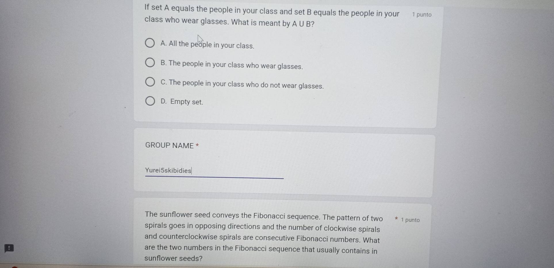 If set A equals the people in your class and set B equals the people in your 1 punto
class who wear glasses. What is meant by A∪ B
A. All the people in your class.
B. The people in your class who wear glasses.
C. The people in your class who do not wear glasses.
D. Empty set.
GROUP NAME *
Yurei5skibidies|
The sunflower seed conveys the Fibonacci sequence. The pattern of two 1 punto
spirals goes in opposing directions and the number of clockwise spirals
and counterclockwise spirals are consecutive Fibonacci numbers. What
are the two numbers in the Fibonacci sequence that usually contains in
sunflower seeds?