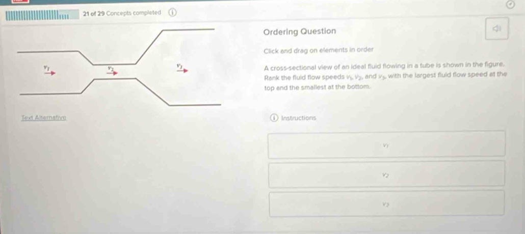 ' 21 of 29 Concepts completed 
Ordering Question 
Click and drag on elements in order 
A cross-sectional view of an ideal fluid flowing in a tube is shown in the figure. 
Rank the fluid flow speeds v_1, v_2 and V_3, , with the largest fluld flow speed at the 
top and the smallest at the bottom. 
Instructions 
Vr
V2