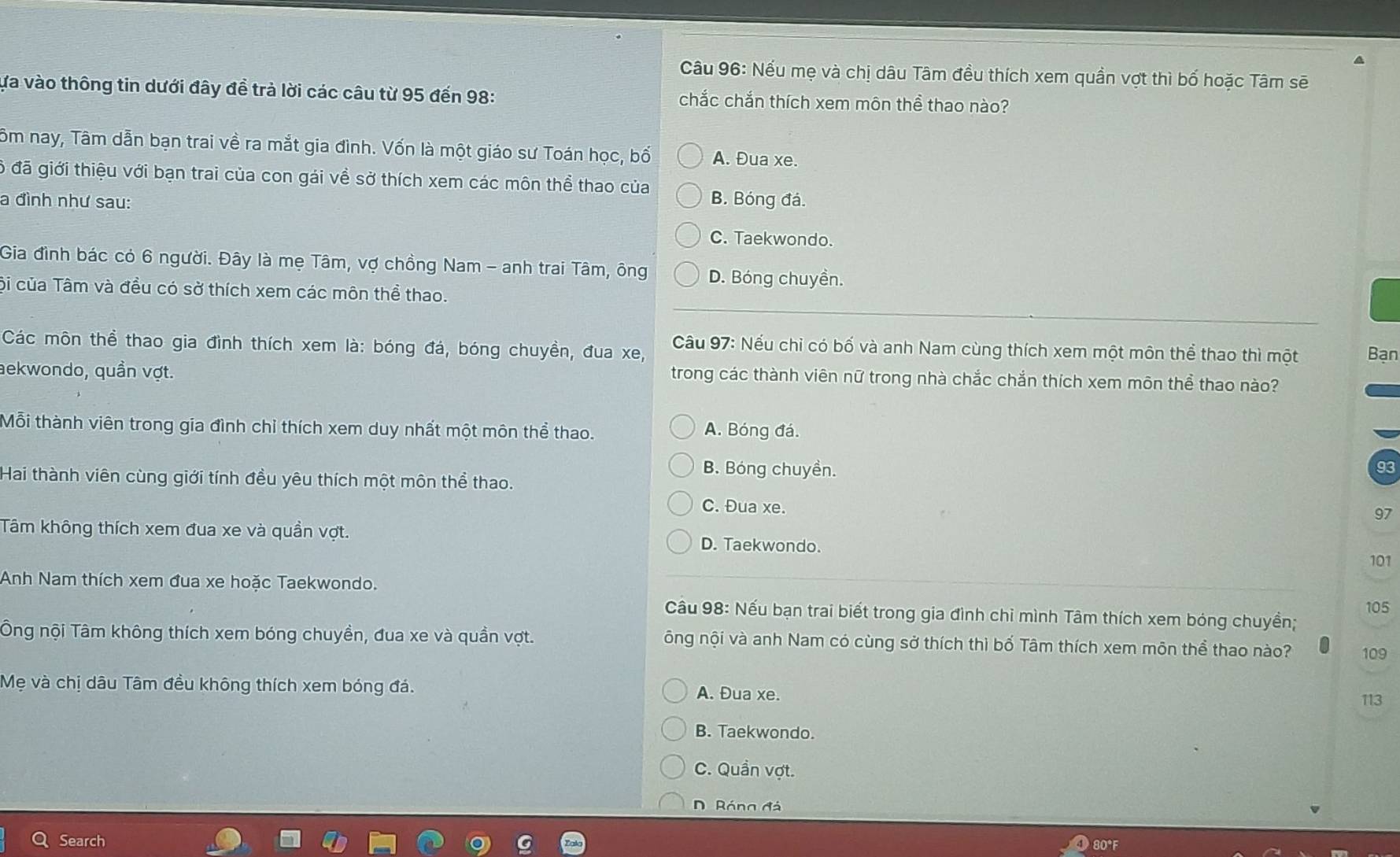 Nếu mẹ và chị dâu Tâm đều thích xem quần vợt thì bố hoặc Tâm sẽ
ựa vào thông tin dưới đây đề trả lời các câu từ 95 đến 98: chắc chắn thích xem môn thể thao nào?
Tôm nay, Tâm dẫn bạn trai về ra mắt gia đình. Vốn là một giáo sư Toán học, bố A. Đua xe.
6 đã giới thiệu với bạn trai của con gái về sở thích xem các môn thể thao của
a đình như sau: B. Bóng đá.
C. Taekwondo.
Gia đình bác có 6 người. Đây là mẹ Tâm, vợ chồng Nam - anh trai Tâm, ông D. Bóng chuyền.
Cội của Tâm và đều có sở thích xem các môn thể thao.
Các môn thể thao gia đình thích xem là: bóng đá, bóng chuyền, đua xe,  Câầu 97: Nếu chỉ có bố và anh Nam cùng thích xem một môn thể thao thì một Bạn
aekwondo, quần vợt.
trong các thành viên nữ trong nhà chắc chắn thích xem môn thể thao nào?
Mỗi thành viên trong gia đình chỉ thích xem duy nhất một môn thể thao. A. Bóng đá.
B. Bóng chuyền.
93
Hai thành viên cùng giới tính đều yêu thích một môn thể thao.
C. Đua xe. 97
Tâm không thích xem đua xe và quần vợt. D. Taekwondo.
101
Anh Nam thích xem đua xe hoặc Taekwondo. 105
Câu 98: Nếu bạn trai biết trong gia đình chi mình Tâm thích xem bóng chuyền;
Ông nội Tâm không thích xem bóng chuyền, đua xe và quần vợt. ông nội và anh Nam có cùng sở thích thì bố Tâm thích xem môn thể thao nào? 109
Mẹ và chị dâu Tâm đều không thích xem bóng đá. A. Đua xe.
113
B. Taekwondo.
C. Quần vợt.
D  Róng đá
Search
