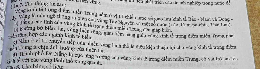 ao
hêh bên vững. ng tu tiên phát triển các doanh nghiệp trong nước đề
Câu 7. Cho thông tin sau:
Vùng kinh tế trọng điểm miền Trung nằm ở vị trí chiến lược về giao lưu kinh tế Bắc - Nam và Đông -
Tây. Vùng là cửa ngõ thông ra biển của vùng Tây Nguyên và một số nước (Lào, Cam-pu-chia, Thái Lan).
a) Tất cả các tỉnh của vùng kinh tế trọng điểm miền Trung đều giáp biển.
b) Đường bờ biển dài, vùng biển rộng, giàu tiềm năng giúp vùng kinh tế trọng điểm miền Trung phát
triển tổng hợp các ngành kinh tế biển.
c) Nằm ở vị trí chuyển tiếp của nhiều vùng lãnh thổ là điều kiện thuận lợi cho vùng kinh tế trọng điểm
miền Trung ít chịu ảnh hưởng của thiên tai.
d) Thành phố Đà Nẵng là cực tăng trưởng của vùng kinh tế trọng điểm miền Trung, có vai trò lan tỏa
kinh tế với các vùng lãnh thổ xung quanh.
Câu 8. Cho bảng số liêu: