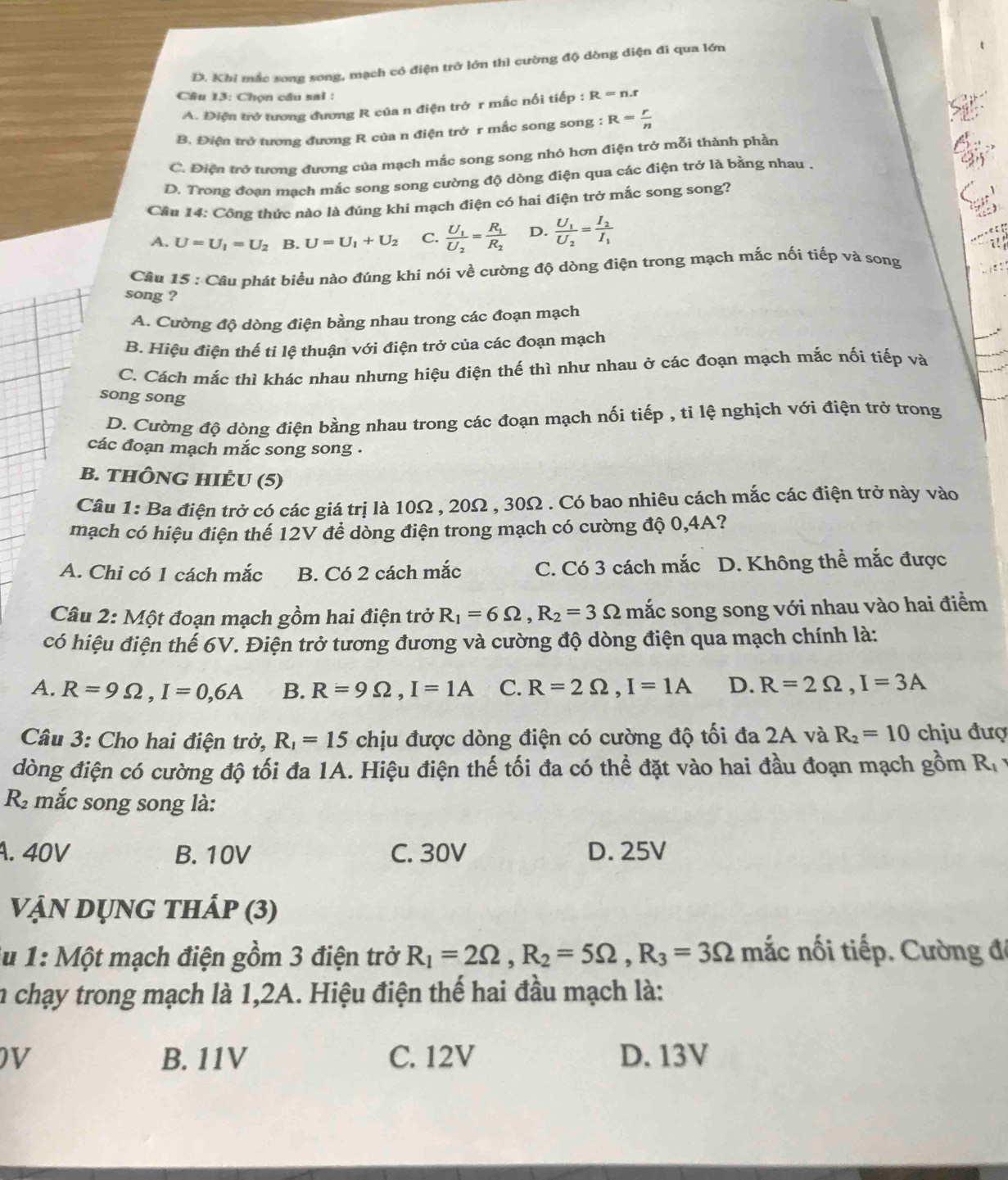 D. Khi mắc song song, mạch có điện trở lớn thì cường độ dòng diện đi qua lớn
Câu 13: Chọn câu sai :
A. Điện trở tương đương R của n điện trở r mắc nối tiếp : R=n.r
B. Điện trở tương đương R của n điện trở r mắc song song : R= r/n 
C. Điện trở tương đương của mạch mắc song song nhỏ hơn điện trở mỗi thành phần
D. Trong đoạn mạch mắc song song cường độ dòng điện qua các điện trở là bằng nhau .
Cầu 14: Công thức nào là đúng khi mạch điện có hai điện trở mắc song song?
A. U=U_1=U_2 B. U=U_1+U_2 C. frac U_1U_2=frac R_1R_2 D. frac U_1U_2=frac I_2I_1
Câu 15 : Câu phát biểu nào đúng khi nói về cường độ dòng điện trong mạch mắc nối tiếp và song
song ?
A. Cường độ dòng điện bằng nhau trong các đoạn mạch
B. Hiệu điện thế ti lệ thuận với điện trở của các đoạn mạch
C. Cách mắc thì khác nhau nhưng hiệu điện thế thì như nhau ở các đoạn mạch mắc nối tiếp và
song song
D. Cường độ dòng điện bằng nhau trong các đoạn mạch nối tiếp , tỉ lệ nghịch với điện trở trong
các đoạn mạch mắc song song .
B. THÔNG HIÉU (5)
Câu 1: Ba điện trở có các giá trị là 10Ω , 20Ω , 30Ω . Có bao nhiêu cách mắc các điện trở này vào
mạch có hiệu điện thể 12V để dòng điện trong mạch có cường độ 0,4A?
A. Chi có 1 cách mắc B. Có 2 cách mắc C. Có 3 cách mắc D. Không thể mắc được
Câu 2: Một đoạn mạch gồm hai điện trở R_1=6Omega ,R_2=3Omega mắc song song với nhau vào hai điểm
có hiệu điện thể 6V. Điện trở tương đương và cường độ dòng điện qua mạch chính là:
A. R=9Omega ,I=0,6A B. R=9Omega ,I=1A C. R=2Omega ,I=1A D. R=2Omega ,I=3A
Câu 3: Cho hai điện trở, R_1=15 chịu được dòng điện có cường độ tối đa 2A và R_2=10 chịu đượ
đòng điện có cường độ tối đa 1A. Hiệu điện thế tối đa có thể đặt vào hai đầu đoạn mạch gồm R_1
R mắc song song là:
A. 40V B. 10V C. 30V D. 25V
Vận dụng thấp (3)
lu 1: Một mạch điện gồm 3 điện trở R_1=2Omega ,R_2=5Omega ,R_3=3Omega mắc nối tiếp. Cường đá
n chạy trong mạch là 1,2A. Hiệu điện thế hai đầu mạch là:
DV B. 11V C. 12V D. 13V