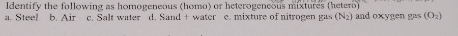 Identify the following as homogeneous (homo) or heterogeneous mixtures (hetero)
a. Steel b. Air c. Salt water d. Sand + water e. mixture of nitrogen gas (N₂) and oxygen gas (O_2)