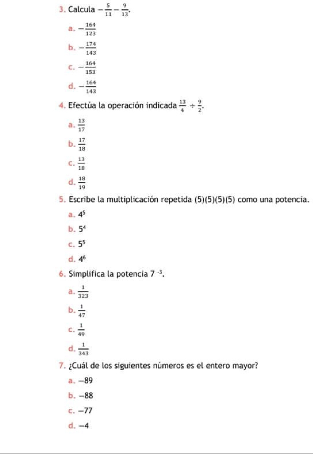 Calcula - 5/11 - 9/13 .
a. - 164/123 
b. - 174/143 
C. - 164/153 
d. - 164/143 
4. Efectúa la operación indicada  13/4 /  9/2 .
a.  13/17 
b.  17/18 
C.  13/18 
d.  18/19 
5. Escribe la multiplicación repetida (5)(5)(5)(5) como una potencia.
a. 4^5
b. 5^4
C. 5^5
d. 4^6
6. Simplifica la potencia 7^(-3).
a.  1/323 
b.  1/47 
C.  1/49 
d.  1/343 
7. ¿Cuál de los siguientes números es el entero mayor?
a, -89
b. -88
c. −77
d. -4