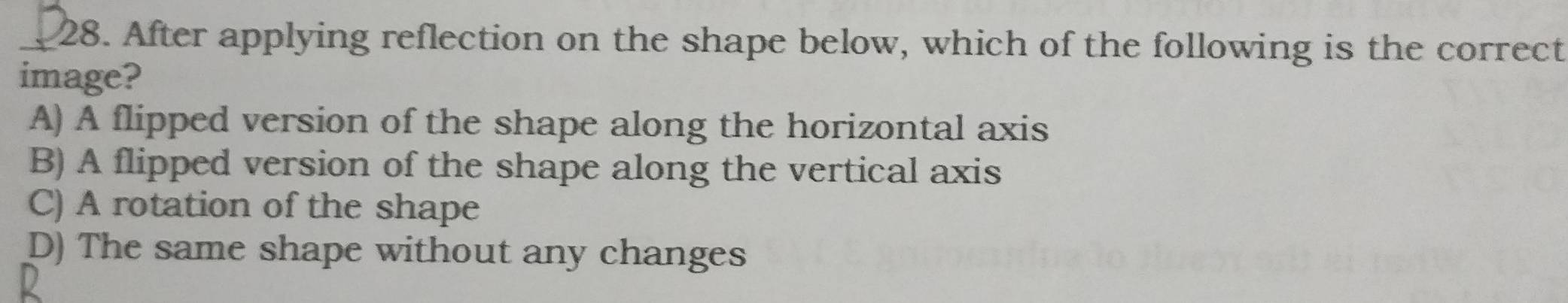 After applying reflection on the shape below, which of the following is the correct
image?
A) A flipped version of the shape along the horizontal axis
B) A flipped version of the shape along the vertical axis
C) A rotation of the shape
D) The same shape without any changes