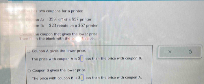 Kellhe has two coupons for a printer.
Coupon A: 35% off of a $57 printer
on B: $23 rebate on a $57 printer
Choose the coupon that gives the lower price.
Then fl in the blank with th e t value.
Coupon A gives the lower price.
×
The price with coupon A is $□ less than the price with coupon B.
Coupon B gives the lower price.
The price with coupon B is s□ less than the price with coupon A.