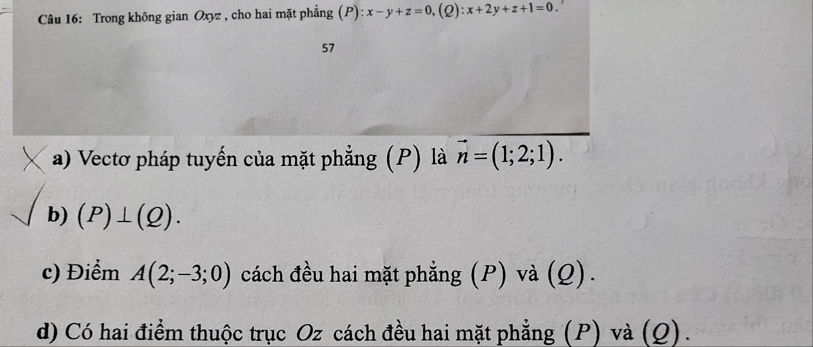 Trong không gian Oxyz , cho hai mặt phẳng (P) ):x-y+z=0, (2) x+2y+z+1=0.'
57
a) Vectơ pháp tuyến của mặt phẳng (P) là vector n=(1;2;1). 
b) (P)⊥ (Q). 
c) Điểm A(2;-3;0) cách đều hai mặt phẳng (P) và (Q).
d) Có hai điểm thuộc trục Oz cách đều hai mặt phẳng (P) và (Q).