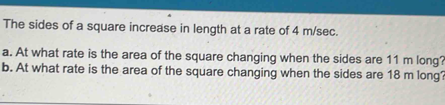 The sides of a square increase in length at a rate of 4 m/sec. 
a. At what rate is the area of the square changing when the sides are 11 m long? 
b. At what rate is the area of the square changing when the sides are 18 m long?