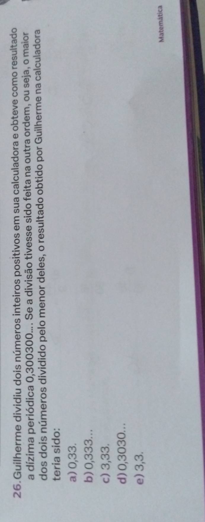 Guilherme dividiu dois números inteiros positivos em sua calculadora e obteve como resultado
a dízima periódica 0,300300.... Se a divisão tivesse sido feita na outra ordem, ou seja, o maior
dos dois números dividido pelo menor deles, o resultado obtido por Guilherme na calculadora
teria sido:
a) 0,33.
b) 0,333...
c) 3,33.
d) 0,3030. . .
e) 3,3.
Matemática