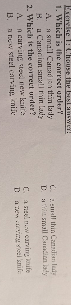 Choose the best answer:
1. Which is the correct order?
A. a small Canadian thin lady C. a small thin Canadian lady
B. a Canadian small thin lady D. a thin small Canadian lady
2. Which is the correct order?
A. a carving steel new knife C. a steel new carving knife
B. a new steel carving knife D. a new carving steel knife