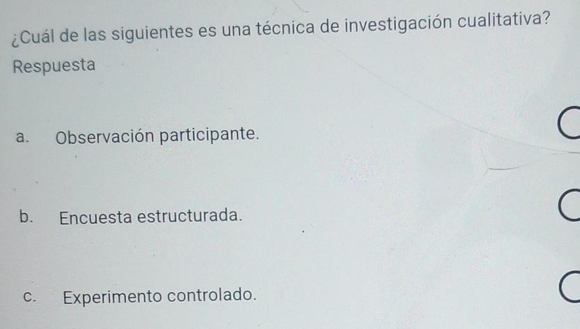 ¿Cuál de las siguientes es una técnica de investigación cualitativa?
Respuesta
a. Observación participante.
b. Encuesta estructurada.
c. Experimento controlado.