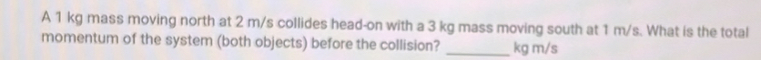 A 1 kg mass moving north at 2 m/s collides head-on with a 3 kg mass moving south at 1 m/s. What is the total 
momentum of the system (both objects) before the collision? _ kg m/s