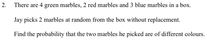 There are 4 green marbles, 2 red marbles and 3 blue marbles in a box. 
Jay picks 2 marbles at random from the box without replacement. 
Find the probability that the two marbles he picked are of different colours.