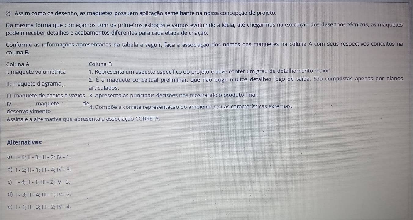 Assim como os desenho, as maquetes possuem aplicação semelhante na nossa concepção de projeto.
Da mesma forma que começamos com os primeiros esboços e vamos evoluindo a ideia, até chegarmos na execução dos desenhos técnicos, as maquetes
pódem receber detalhes e acabamentos diferentes para cada etapa de criação.
Conforme as informações apresentadas na tabela a seguir, faça a associação dos nomes das maquetes na coluna A com seus respectivos conceitos na
coluna B.
Coluna A Coluna B
I. maquete volumétrica 1. Representa um aspecto específico do projeto e deve conter um grau de detalhamento maior.
2. É a maquete conceitual preliminar, que não exige muitos detalhes logo de saída. São compostas apenas por planos
II. maquete diagrama articulados.
III. maquete de cheios e vazios 3. Apresenta as principais decisões nos mostrando o produto final.
IV. maquete de 4. Compõe a correta representação do ambiente e suas características externas.
desenvolvimento
Assinale a alternativa que apresenta a associação CORRETA.
Alternativas:
a) Ⅰ - 4; Ⅱ - 3; Ⅲ - 2; Ⅳ - 1.
b) Ⅰ - 2; Ⅱ - 1; Ⅲ - 4; Ⅳ - 3.
c) Ⅰ - 4; Ⅱ - 1; Ⅲ - 2; Ⅳ - 3.
d) Ⅰ - 3; - 4; I - 1; Ⅳ - 2.
e) Ⅰ - 1; I - 3; Ⅲ - 2; Ⅳ - 4.