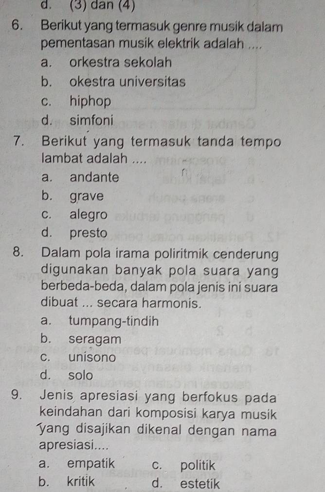 d. (3) dan (4)
6. Berikut yang termasuk genre musik dalam
pementasan musik elektrik adalah ....
a. orkestra sekolah
b. okestra universitas
c. hiphop
d. simfoni
7. Berikut yang termasuk tanda tempo
lambat adalah ....
a. andante
b. grave
c. alegro
d. presto
8. Dalam pola irama poliritmik cenderung
digunakan banyak pola suara yang
berbeda-beda, dalam pola jenis ini suara
dibuat ... secara harmonis.
a. tumpang-tindih
b. seragam
c. unisono
d. solo
9. Jenis apresiasi yang berfokus pada
keindahan dari komposisi karya musik
yang disajikan dikenal dengan nama
apresiasi....
a. empatik c. politik
b. kritik d. estetik