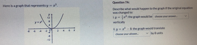 Here is a graph that represents y=x^2. Question 7A:
Describe what would happen to the graph if the original equation
was changed to:
y= 1/2 x^2 : the graph would be
choose your answer...
vertically
ii. y=x^2-8 the graph would transiate
by 8 units
choose your answer...
