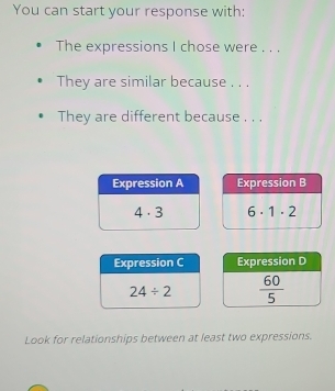 You can start your response with:
The expressions I chose were . . .
They are similar because . . .
They are different because . . .
Expression B
6· 1· 2
Expression C Expression D
24/ 2  60/5 
Look for relationships between at least two expressions.