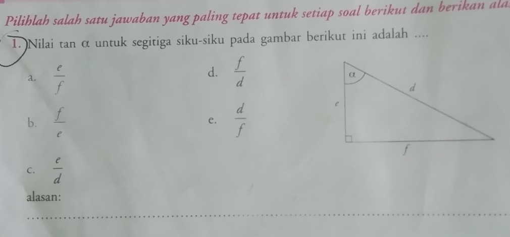 Pilihlah salah satu jawaban yang paling tepat untuk setiap soal berikut dan berikan ala
1. Nilai tan α untuk segitiga siku-siku pada gambar berikut ini adalah ....
a.  e/f 
d.  f/d 
b.  f/e  e.  d/f 
C.  e/d 
alasan: