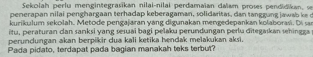 Sekolah perlu mengintegrasikan nilai-nilai perdamaian dalam proses pendidikan, se 
penerapan nilai penghargaan terhadap keberagaman, solidaritas, dan tanggung jawab ke d 
kurikulum sekolah. Metode pengajaran yang digunakan mengedepankan kolaborasi. Di sar 
itu, peraturan dan sanksi yang sesuai bagi pelaku perundungan perlu ditegaskan sehingga 
perundungan akan berpikir dua kali ketika hendak melakukan aksi. 
Pada pidato, terdapat pada bagian manakah teks terbut?