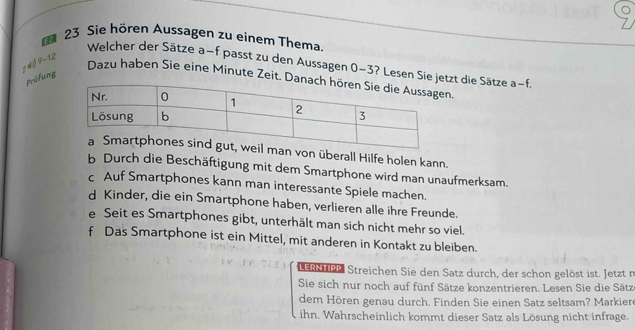 Sie hören Aussagen zu einem Thema.
2 4 9 - 12
Welcher der Sätze a−f passt zu den Aussagen 0-3? Lesen Siezt die Sätze a-f.
Prüfung
Dazu haben Sie eine Minute Zeit..
von überall Hilfe holen kann.
b Durch die Beschäftigung mit dem Smartphone wird man unaufmerksam.
c Auf Smartphones kann man interessante Spiele machen.
d Kinder, die ein Smartphone haben, verlieren alle ihre Freunde.
e Seit es Smartphones gibt, unterhält man sich nicht mehr so viel.
f Das Smartphone ist ein Mittel, mit anderen in Kontakt zu bleiben.
LERNTIPP Streichen Sie den Satz durch, der schon gelöst ist. Jetzt n
Sie sich nur noch auf fünf Sätze konzentrieren. Lesen Sie die Sätz
dem Hören genau durch. Finden Sie einen Satz seltsam? Markier
ihn. Wahrscheinlich kommt dieser Satz als Lösung nicht infrage.