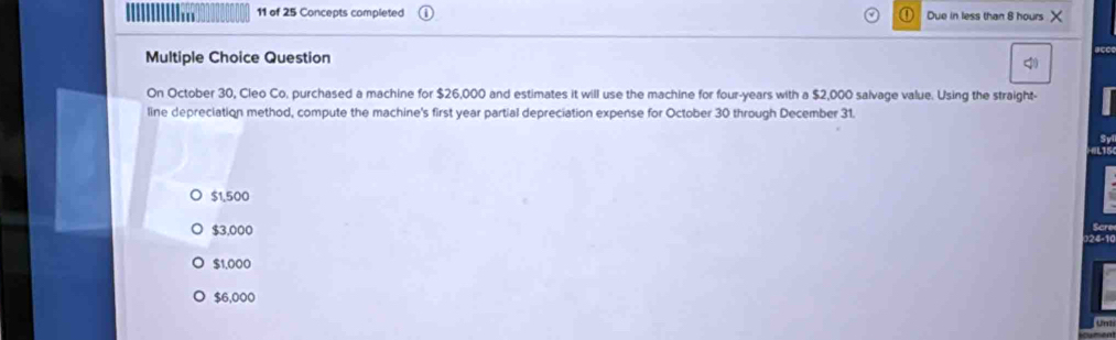 of 25 Concepts completed Due in less than 8 hours X
Multiple Choice Question
On October 30, Cleo Co, purchased a machine for $26,000 and estimates it will use the machine for four-years with a $2,000 salvage value. Using the straight-
line depreciation method, compute the machine's first year partial depreciation expense for October 30 through December 31.
Sy
$1,500
Scre
$3,000 )24-1(
$1,000
$6,000