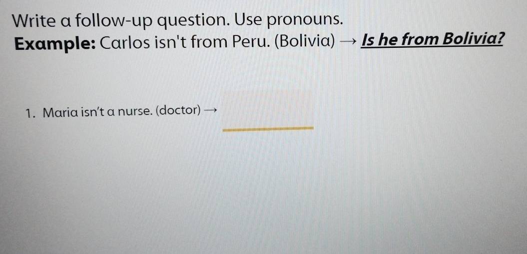 Write a follow-up question. Use pronouns. 
Example: Carlos isn't from Peru. (Bolivia) → Is he from Bolivia? 
1. Maria isn’t a nurse. (doctor) 
_