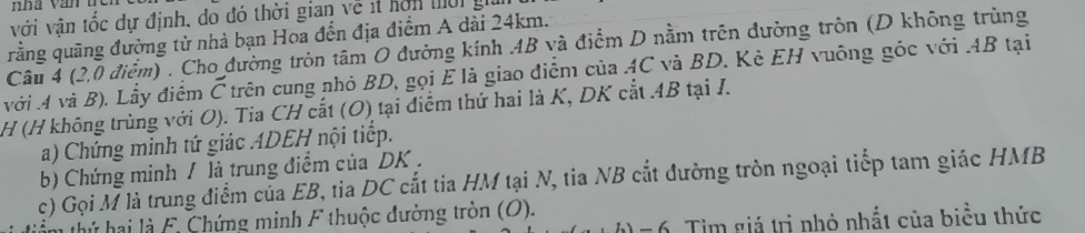 với vận tốc dự định, do đó thời gian về ít hơn mờ g 
rằng quãng đường từ nhà bạn Hoa đến địa điểm A dài 24km. 
Câu 4 (2,0 điểm) . Cho đường tròn tâm O đường kính 4B và điểm D nằm trên đường tròn (D không trùng 
với 4 và B), Lầy điểm Č trên cung nhỏ BD, gọi E là giao điểm của AC và BD. Kè EH vuông góc với AB tại
H (H không trùng với O). Tia CH cắt (O) tại điểm thứ hai là K, DK cắt . 4B tại I. 
a) Chứng minh tứ giác ADEH nội tiếp. 
b) Chứng minh / là trung điểm của DK. 
c) Gọi M là trung điểm của EB, tia DC cắt tia HM tại N, tia NB cắt đường tròn ngoại tiếp tam giác HMB 
n th hai là F. Chứng minh F thuộc đường tròn (O). 
=6. Tim giá trị nhỏ nhất của biểu thức