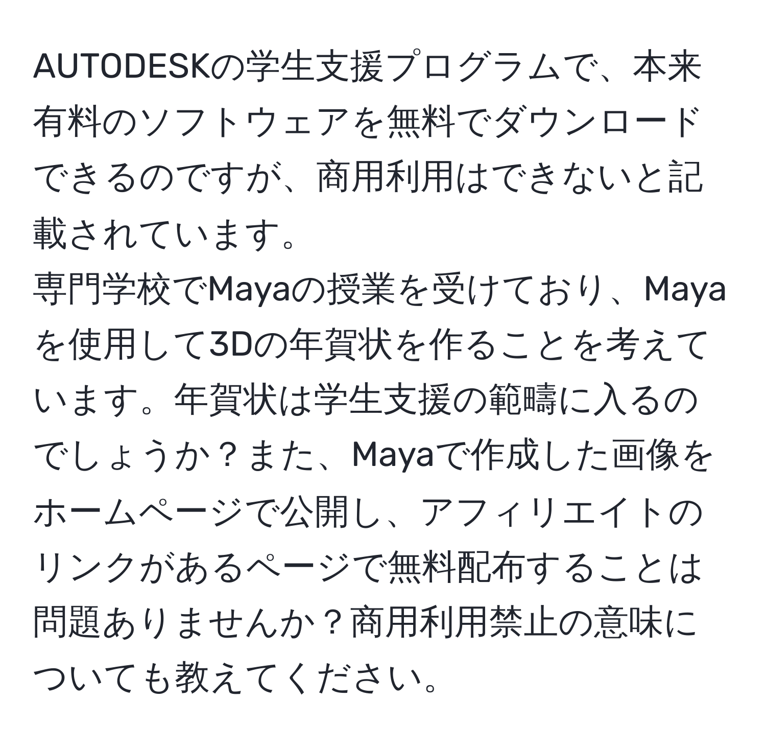 AUTODESKの学生支援プログラムで、本来有料のソフトウェアを無料でダウンロードできるのですが、商用利用はできないと記載されています。  
専門学校でMayaの授業を受けており、Mayaを使用して3Dの年賀状を作ることを考えています。年賀状は学生支援の範疇に入るのでしょうか？また、Mayaで作成した画像をホームページで公開し、アフィリエイトのリンクがあるページで無料配布することは問題ありませんか？商用利用禁止の意味についても教えてください。