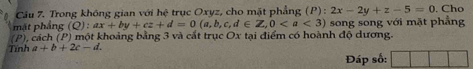 Trong không gian với hệ trục Oxyz, cho mặt phẳng (P): 2x-2y+z-5=0. Cho
mặt phẳng (Q):ax+by+cz+d=0(a,b,c,d∈ Z,0 song song với mặt phẳng
(P), cách (P) một khoảng bằng 3 và cắt trục Ox tại điểm có hoành độ dương.
Tnh a+b+2c-d. 
Đáp số: