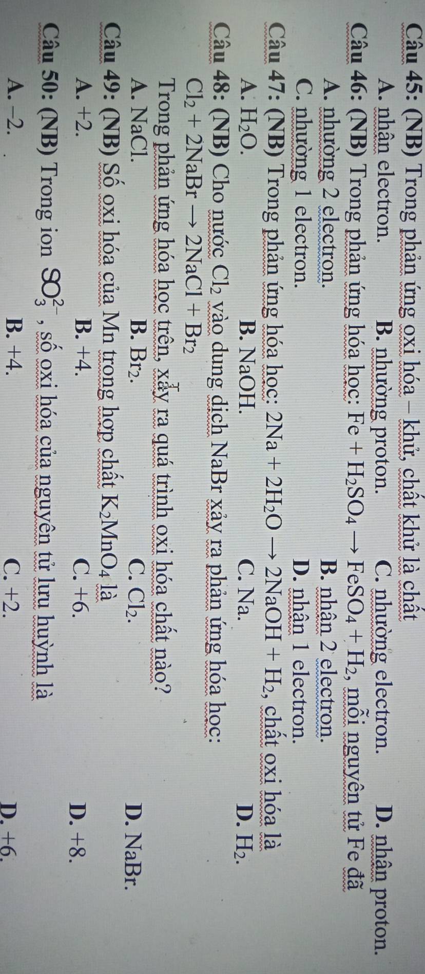 (NB) Trong phản ứng oxi hóa - khử, chất khử là chất
A. nhận electron. B. nhường proton. C. nhường electron. D. nhận proton.
Câu 46: (NB) Trong phản ứng hóa học: Fe+H_2SO_4to FeSO_4+H_2 , mỗi nguyên tử Fe đã
A. nhường 2 electron. B. nhận 2 electron.
C. nhường 1 electron. D. nhận 1 electron.
Câu 47: (NB) Trong phản ứng hóa học: 2Na+2H_2Oto 2NaOH+H_2 , chất oxi hóa là
A. H_2O. B. NaOH. C. Na. D. H_2. 
Câu 48: (NB) Cho nước Cl_2 vào dung dịch NaBr xảy ra phản ứng hóa học:
Cl_2+2NaBrto 2NaCl+Br_2
Trong phản ứng hóa học trên, xẫy ra quá trình oxi hóa chất nào?
A. NaCl. B. Br_2. C. Cl_2. D. NaBr.
Câu 49: (NB) Số oxi hóa của Mn trong hợp chất K_2 MnO4 là
A. +2. B. +4. C. +6. D. +8.
Câu 50: (NB) Trong ion SO_3^(2-) , số oxi hóa của nguyên tử lưu huỳnh là
A. -2. B. +4. C. +2. D. +6.