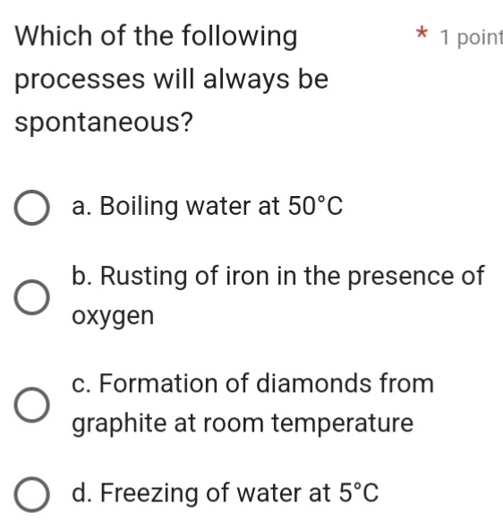 Which of the following * 1 point
processes will always be
spontaneous?
a. Boiling water at 50°C
b. Rusting of iron in the presence of
oxygen
c. Formation of diamonds from
graphite at room temperature
d. Freezing of water at 5°C