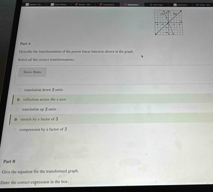 Ageona I i C Clace Webes Scores - HM... Assessmant Assessmant T Start Pege Dashboard Home - We.
Part A
Describe the transformation of the parent linear function shown in the graph.
Select all the correct transformations.
Show Hints
translation down 3 units
reflection across the x-axis
translation up 3 units
₹ stretch by a factor of 3
compression by a factor of 3
Part B
Give the equation for the transformed graph.
Enter the correct expression in the box.