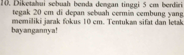 Diketahui sebuah benda dengan tinggi 5 cm berdiri 
tegak 20 cm di depan sebuah cermin cembung yang 
memiliki jarak fokus 10 cm. Tentukan sifat dan letak 
bayangannya!