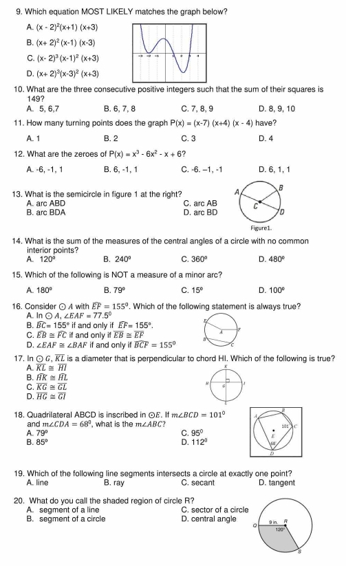 Which equation MOST LIKELY matches the graph below?
A. (x-2)^2(x+1)(x+3)
B. (x+2)^2(x-1)(x-3)
C. (x-2)^3(x-1)^2(x+3)
D. (x+2)^3(x-3)^2(x+3)
10. What are the three consecutive positive integers such that the sum of their squares is
149?
A. 5, 6,7 B. 6, 7, 8 C. 7, 8, 9 D. 8, 9, 10
11. How many turning points does the graph P(x)=(x-7)(x+4)(x-4) have?
A. 1 B. 2 C. 3 D. 4
12. What are the zeroes of P(x)=x^3-6x^2-x+6 ?
A. -6, -1, 1 B. 6, -1, 1 C. -6. −1, -1 D. 6, 1, 1
13. What is the semicircle in figure 1 at the right?
A. arc ABD C. arc AB
B. arc BDA D. arc BD
14. What is the sum of the measures of the central angles of a circle with no common
interior points?
A. 120° B. 240° C. 360° D. 480°
15. Which of the following is NOT a measure of a minor arc?
A. 180° B. 79° C. 15° D. 100°
16. Consider ⊙ A with widehat EF=155°. Which of the following statement is always true?
A. In odot A,∠ EAF=77.5°
B. widehat BC=155° if and only if widehat EF=155°.
C. widehat EB≌ widehat FC if and only if overline EB≌ overline EF
D, ∠ EAF≌ ∠ BAF if and only if widehat BCF=155°
17. In odot G ,overline KL is a diameter that is perpendicular to chord HI. Which of the following is true?
A. overline KL≌ overline HI
B. widehat HK≌ widehat HL
C. overline KG≌ overline GL
D, overline HG≌ overline GI
18. Quadrilateral ABCD is inscribed in ⊙£. If m∠ BCD=101°
and m∠ CDA=68° , what is the m∠ ABC ? 
A. 79° C. 95°
B. 85° D. 112°
19. Which of the following line segments intersects a circle at exactly one point?
A. line B. ray C. secant D. tangent
20. What do you call the shaded region of circle R?
A. segment of a line C. sector of a circle
B. segment of a circle D. central angle