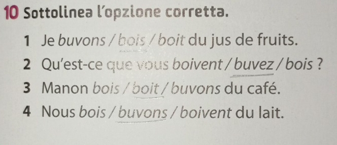 Sottolinea l’opzione corretta.
1 Je buvons / bois / boit du jus de fruits.
2 Qu'est-ce que vous boivent / buvez / bois ?
3 Manon bois / boit / buvons du café.
4 Nous bois / buvons / boivent du lait.