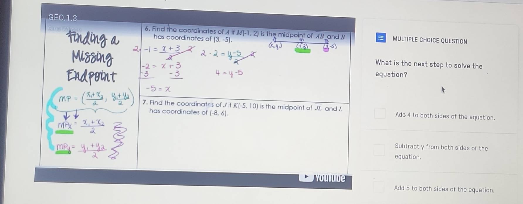 GE0.1.3
6. Find the coordinates of A if M(-1,2) is the midpoint of AB and B MULTIPLE CHOICE QUESTION
has coordinates of (3,-5). 
tinding a 2 -1= x+3
Missing
What is the next step to solve the
Endpoint -3
equation?
-5
MP=(frac x_1+x_22,frac y_1+y_22) 7. Find the coordinatr's of J if K(-5,10) is the midpoint of overline JL and L Add 4 to both sides of the equation.
has coordinates of (-8,6). 
Mx
mP_u= Subtract y from both sides of the
equation.
Youlube
Add 5 to both sides of the equation.