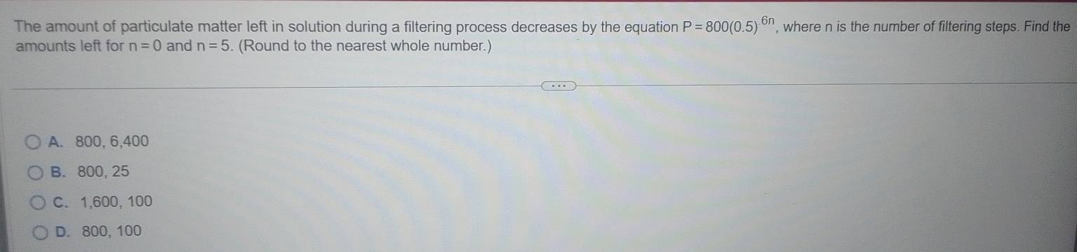 The amount of particulate matter left in solution during a filtering process decreases by the equation P=800(0.5)^6n , where n is the number of filtering steps. Find the
amounts left for n=0 and n=5. (Round to the nearest whole number.)
A. 800, 6, 400
B. 800, 25
C. 1,600, 100
D. 800, 100