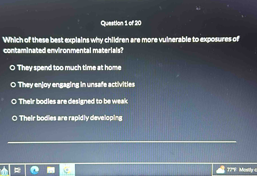 Which of these best explains why children are more vulnerable to exposures of
contaminated environmental materials?
They spend too much time at home
They enjoy engaging in unsafe activities
O Their bodies are designed to be weak
Their bodies are rapidly developing
77°F Mostly c