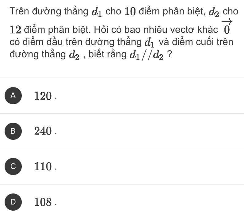 Trên đường thẳng d_1 cho 10 điểm phân biệt, d_2 cho
12 điểm phân biệt. Hỏi có bao nhiêu vectơ khác vector 0
có điểm đầu trên đường thẳng d_1 và điểm cuối trên
đường thẳng d_2 , biết rằng d_1//d_2 ?
A ) 120.
B 240.
C 110.
D 108.